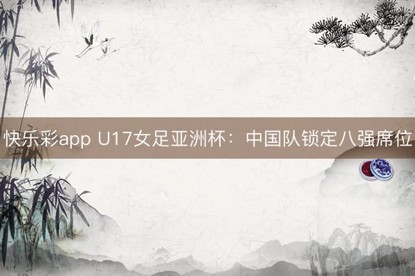快乐彩app U17女足亚洲杯：中国队锁定八强席位