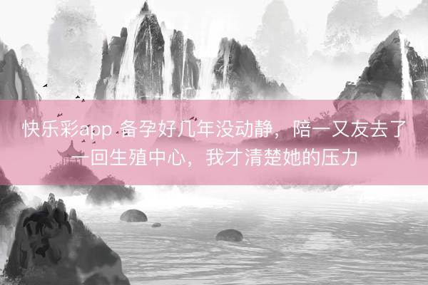 快乐彩app 备孕好几年没动静，陪一又友去了一回生殖中心，我才清楚她的压力