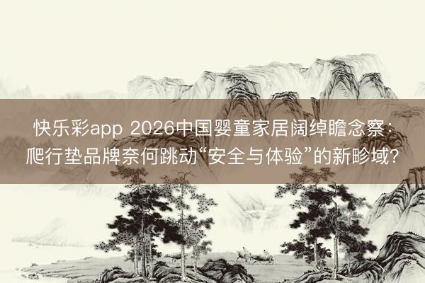 快乐彩app 2026中国婴童家居阔绰瞻念察：爬行垫品牌奈何跳动“安全与体验”的新畛域？