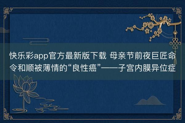 快乐彩app官方最新版下载 母亲节前夜巨匠命令和顺被薄情的“良性癌”——子宫内膜异位症