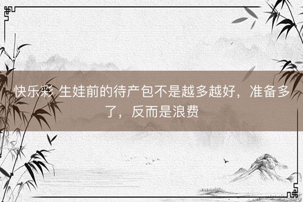 快乐彩 生娃前的待产包不是越多越好，准备多了，反而是浪费
