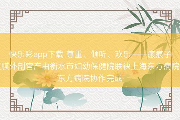 快乐彩app下载 尊重、倾听、欢乐——瘢痕子宫宝妈腹膜外剖宫产由衡水市妇幼保健院联袂上海东方病院协作完成